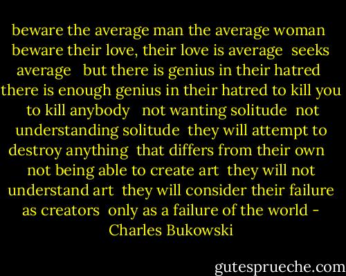 beware the average man the average woman <br />beware their love, their love is average <br />seeks average <br /><br />but there is genius in their hatred <br />there is enough genius in their hatred to kill you <br />to kill anybody <br /><br />not wanting solitude <br />not understanding solitude <br />they will attempt to destroy anything <br />that differs from their own <br /><br />not being able to create art <br />they will not understand art <br />they will consider their failure as creators <br />only as a failure of the world - Charles Bukowski