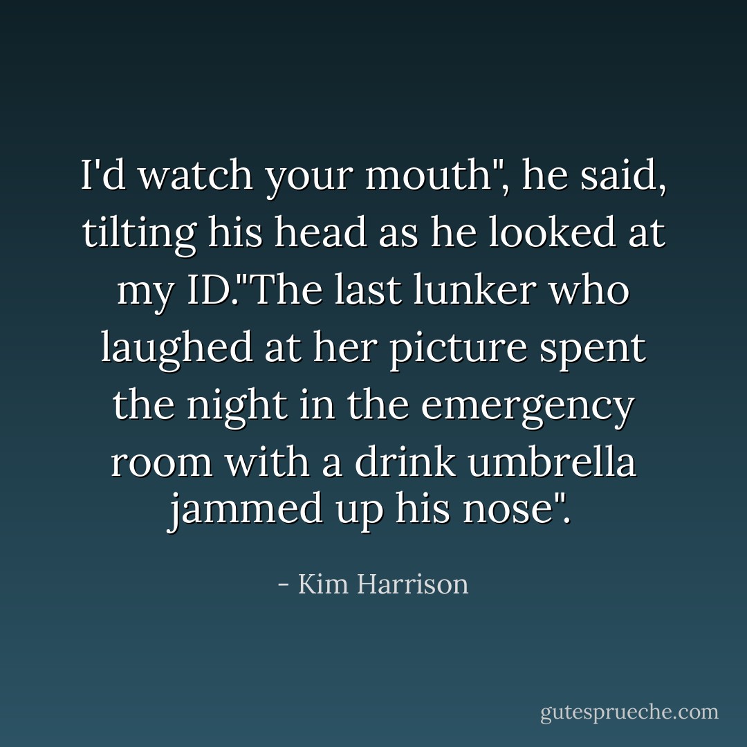 I'd watch your mouth", he said, tilting his head as he looked at my ID."The last lunker who laughed at her picture spent the night in the emergency room with a drink umbrella jammed up his nose". - Kim Harrison