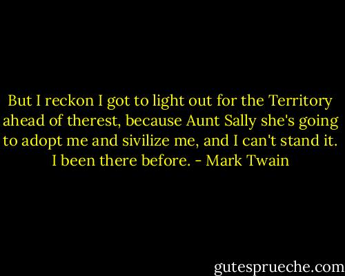 But I reckon I got to light out for the Territory ahead of therest, because Aunt Sally she's going to adopt me and sivilize me, and I can't stand it. I been there before. - Mark Twain
