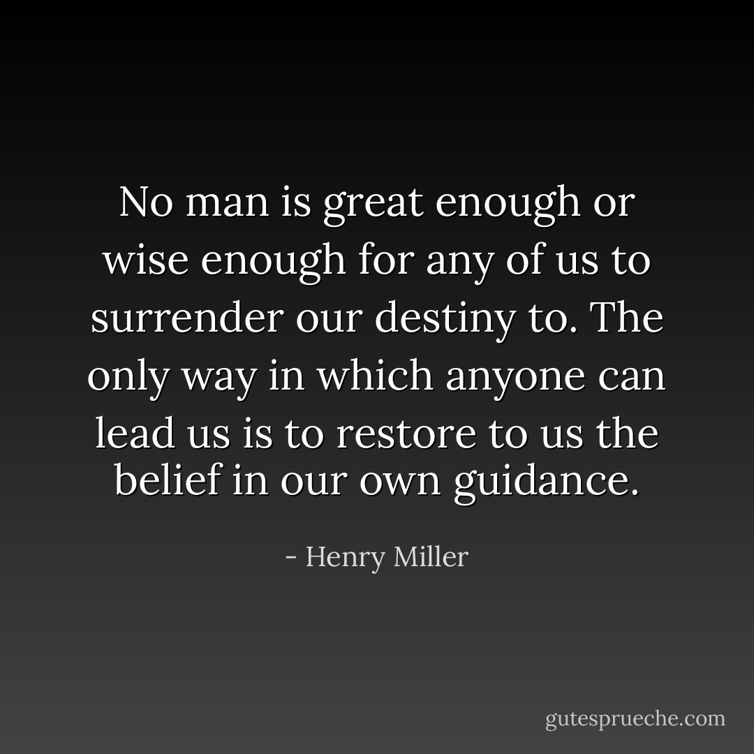 No man is great enough or wise enough for any of us to surrender our destiny to. The only way in which anyone can lead us is to restore to us the belief in our own guidance. - Henry Miller