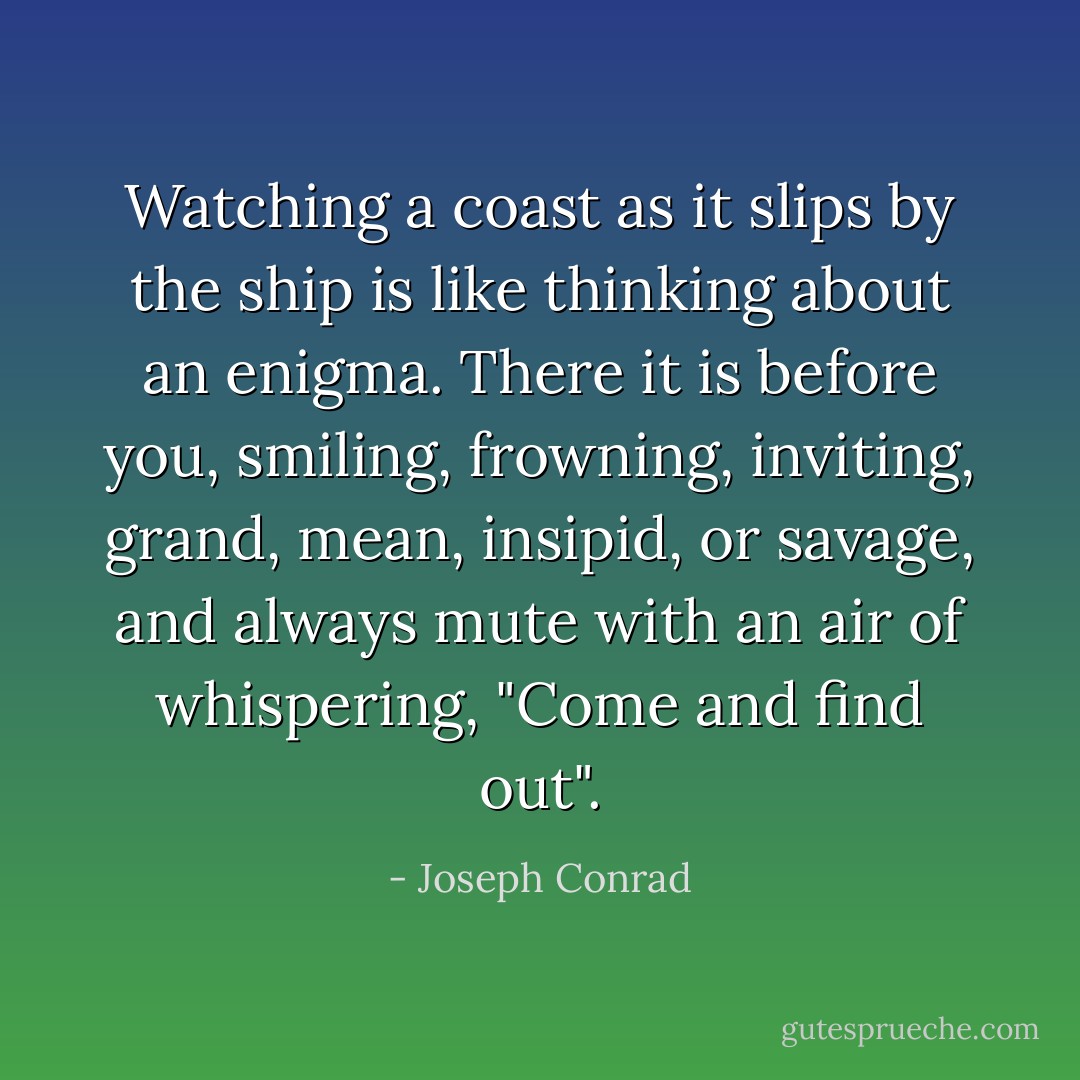 Watching a coast as it slips by the ship is like thinking about an enigma. There it is before you, smiling, frowning, inviting, grand, mean, insipid, or savage, and always mute with an air of whispering, "Come and find out". - Joseph Conrad
