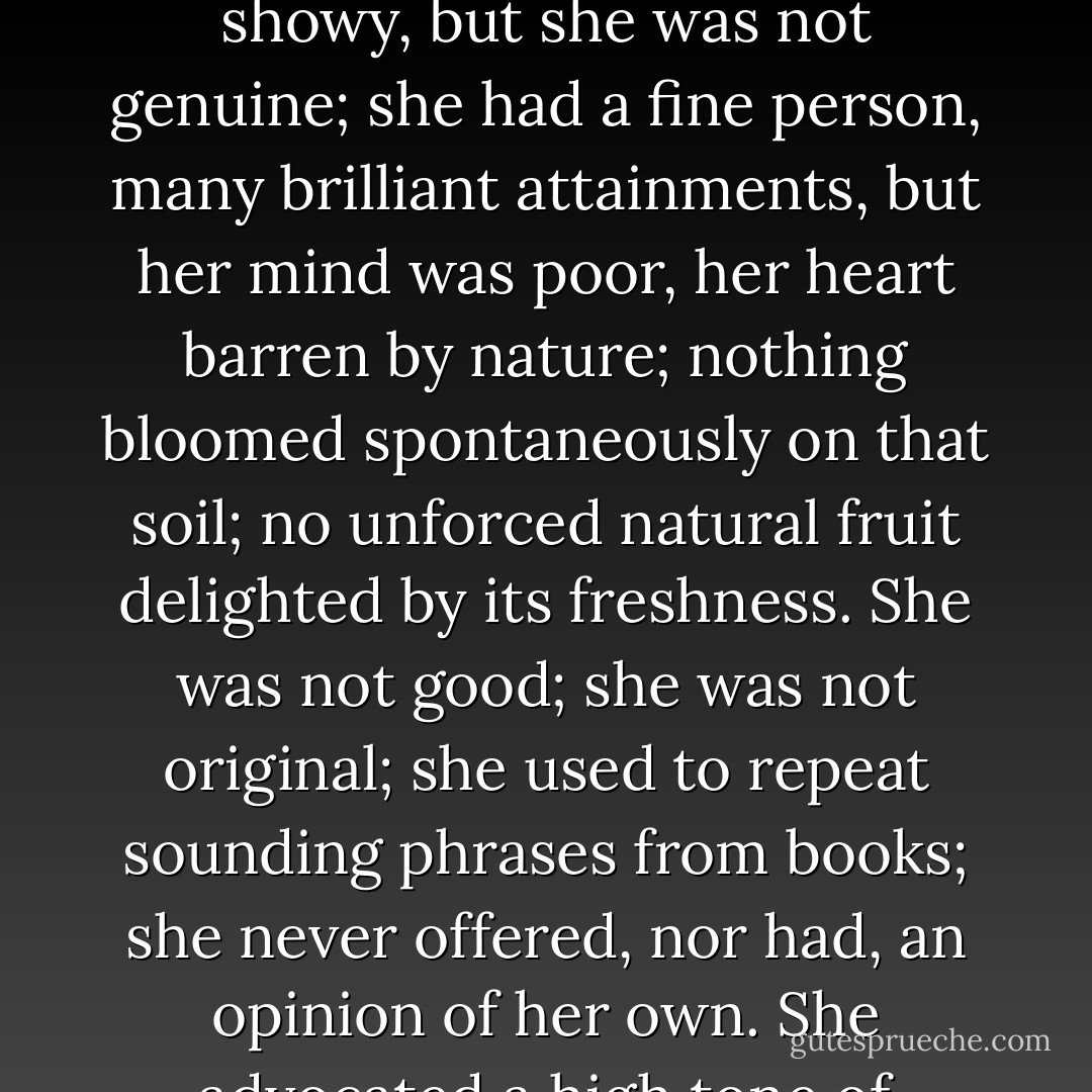 Miss Ingram was a mark beneath jealousy: she was too inferior to excite feeling. Pardon the seeming paradox; I mean what I say. She was very showy, but she was not genuine; she had a fine person, many brilliant attainments, but her mind was poor, her heart barren by nature; nothing bloomed spontaneously on that soil; no unforced natural fruit delighted by its freshness. She was not good; she was not original; she used to repeat sounding phrases from books; she never offered, nor had, an opinion of her own. She advocated a high tone of sentiment, but she did not know the sensations of sympathy and pity; tenderness and truth were not in her - Charlotte Brontë