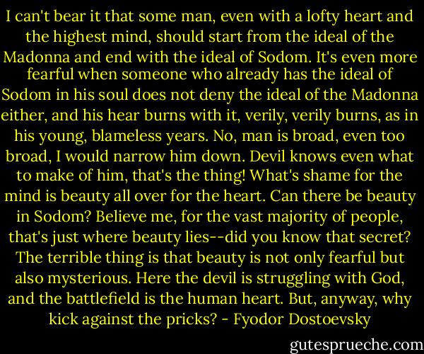 I can't bear it that some man, even with a lofty heart and the highest mind, should start from the ideal of the Madonna and end with the ideal of Sodom. It's even more fearful when someone who already has the ideal of Sodom in his soul does not deny the ideal of the Madonna either, and his hear burns with it, verily, verily burns, as in his young, blameless years. No, man is broad, even too broad, I would narrow him down. Devil knows even what to make of him, that's the thing! What's shame for the mind is beauty all over for the heart. Can there be beauty in Sodom? Believe me, for the vast majority of people, that's just where beauty lies--did you know that secret? The terrible thing is that beauty is not only fearful but also mysterious. Here the devil is struggling with God, and the battlefield is the human heart. But, anyway, why kick against the pricks? - Fyodor Dostoevsky