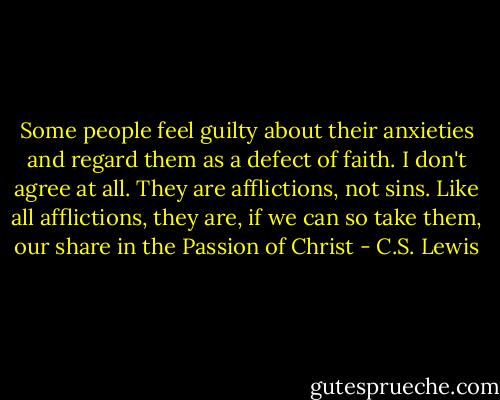 Some people feel guilty about their anxieties and regard them as a defect of faith. I don't agree at all. They are afflictions, not sins. Like all afflictions, they are, if we can so take them, our share in the Passion of Christ - C.S. Lewis