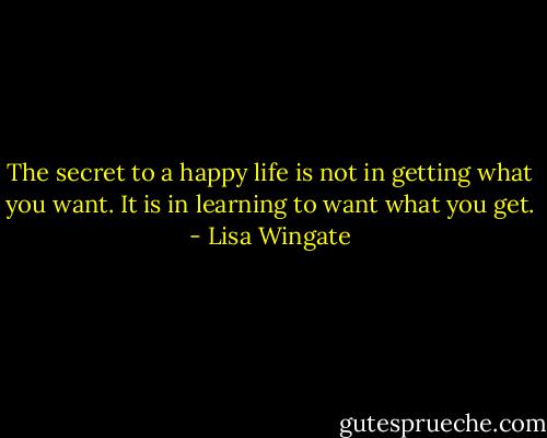 The secret to a happy life is not in getting what you want. It is in learning to want what you get. - Lisa Wingate