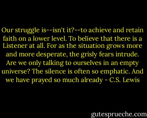 Our struggle is--isn't it?--to achieve and retain faith on a lower level. To believe that there is a Listener at all. For as the situation grows more and more desperate, the grisly fears intrude. Are we only talking to ourselves in an empty universe? The silence is often so emphatic. And we have prayed so much already - C.S. Lewis