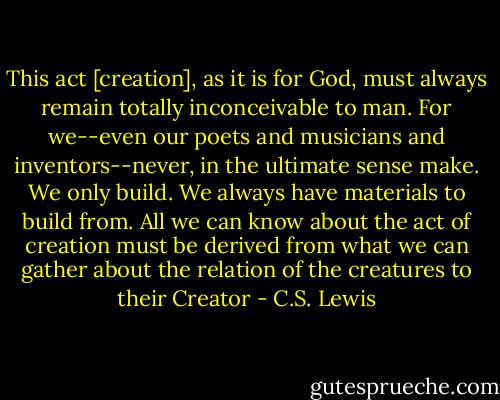 This act [creation], as it is for God, must always remain totally inconceivable to man. For we--even our poets and musicians and inventors--never, in the ultimate sense make. We only build. We always have materials to build from. All we can know about the act of creation must be derived from what we can gather about the relation of the creatures to their Creator - C.S. Lewis
