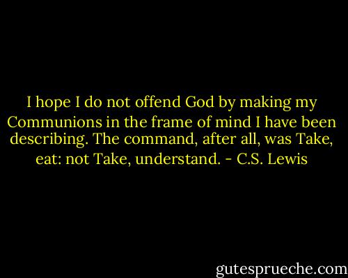 I hope I do not offend God by making my Communions in the frame of mind I have been describing. The command, after all, was Take, eat: not Take, understand. - C.S. Lewis