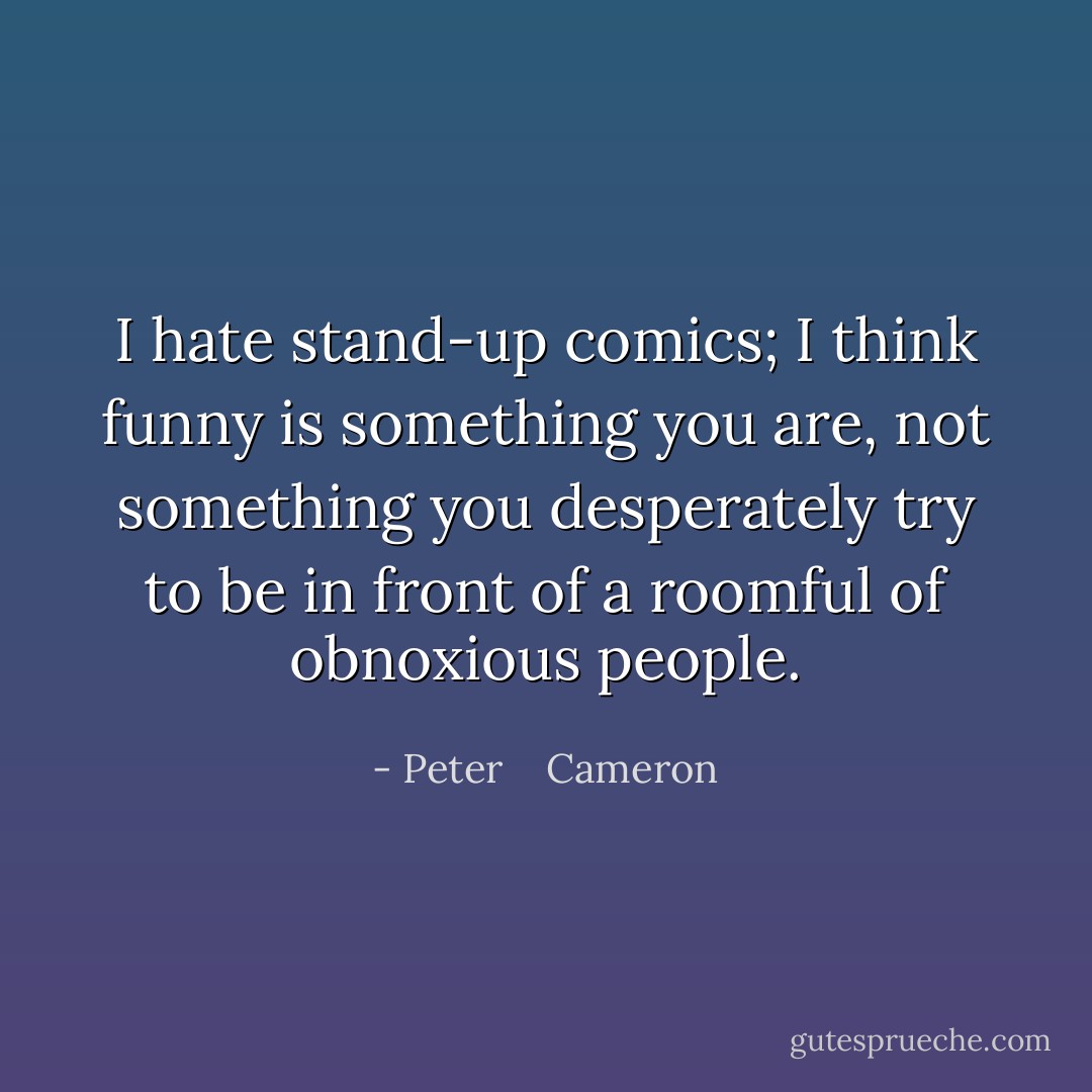 I hate stand-up comics; I think funny is something you are, not something you desperately try to be in front of a roomful of obnoxious people. - Peter    Cameron