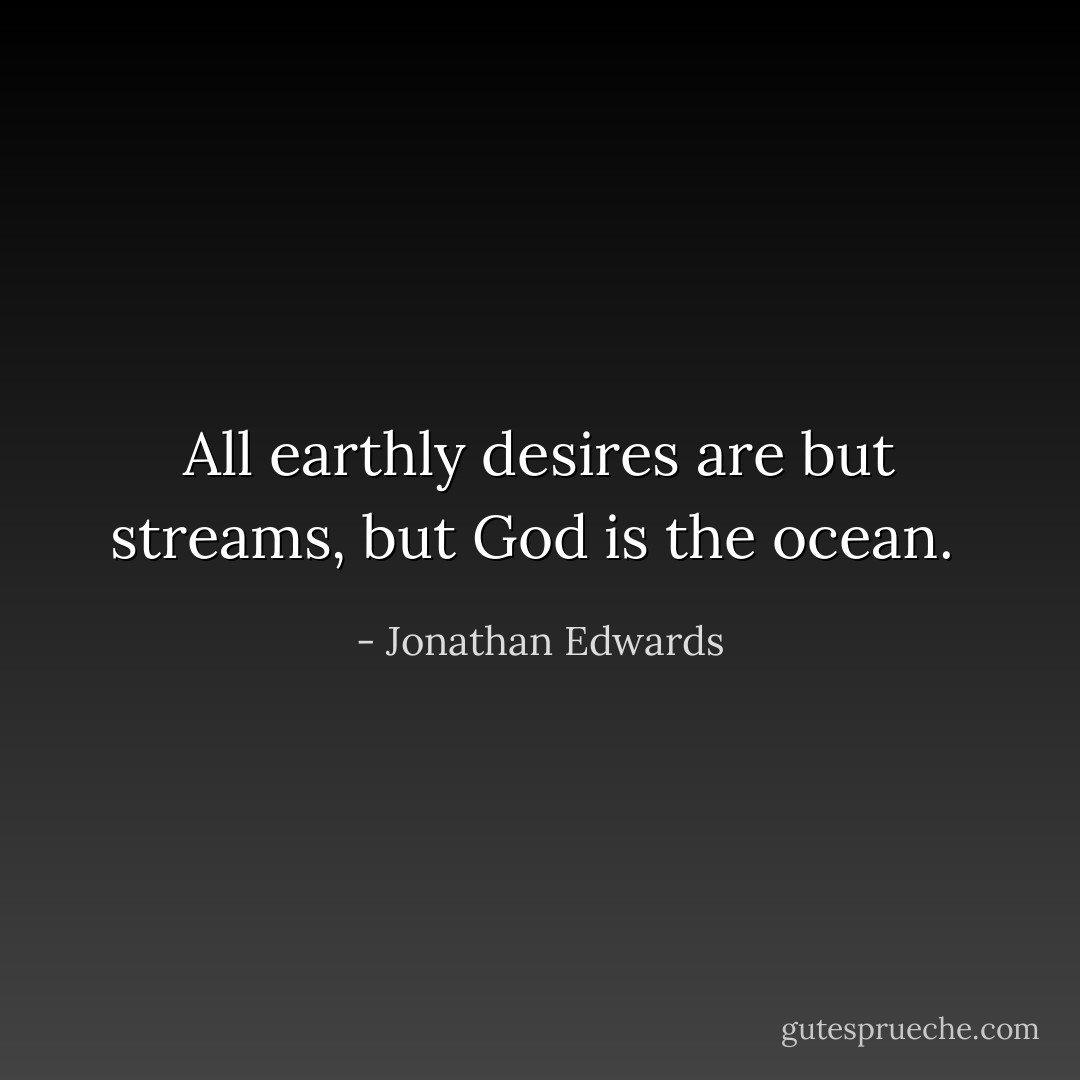 All earthly desires are but streams, but God is the ocean.  - Jonathan Edwards