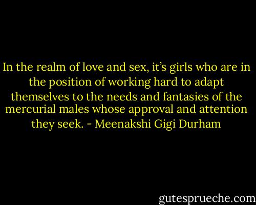 In the realm of love and sex, it’s girls who are in the position of working hard to adapt themselves to the needs and fantasies of the mercurial males whose approval and attention they seek. - Meenakshi Gigi Durham