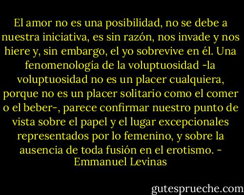El amor no es una posibilidad, no se debe a nuestra iniciativa, es sin razón, nos invade y nos hiere y, sin embargo, el yo sobrevive en él. Una fenomenología de la voluptuosidad -la voluptuosidad no es un placer cualquiera, porque no es un placer solitario como el comer o el beber-, parece confirmar nuestro punto de vista sobre el papel y el lugar excepcionales representados por lo femenino, y sobre la ausencia de toda fusión en el erotismo. - Emmanuel Levinas