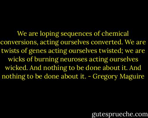 We are loping sequences of chemical conversions, acting ourselves converted. We are twists of genes acting ourselves twisted; we are wicks of burning neuroses acting ourselves wicked. And nothing to be done about it. And nothing to be done about it. - Gregory Maguire