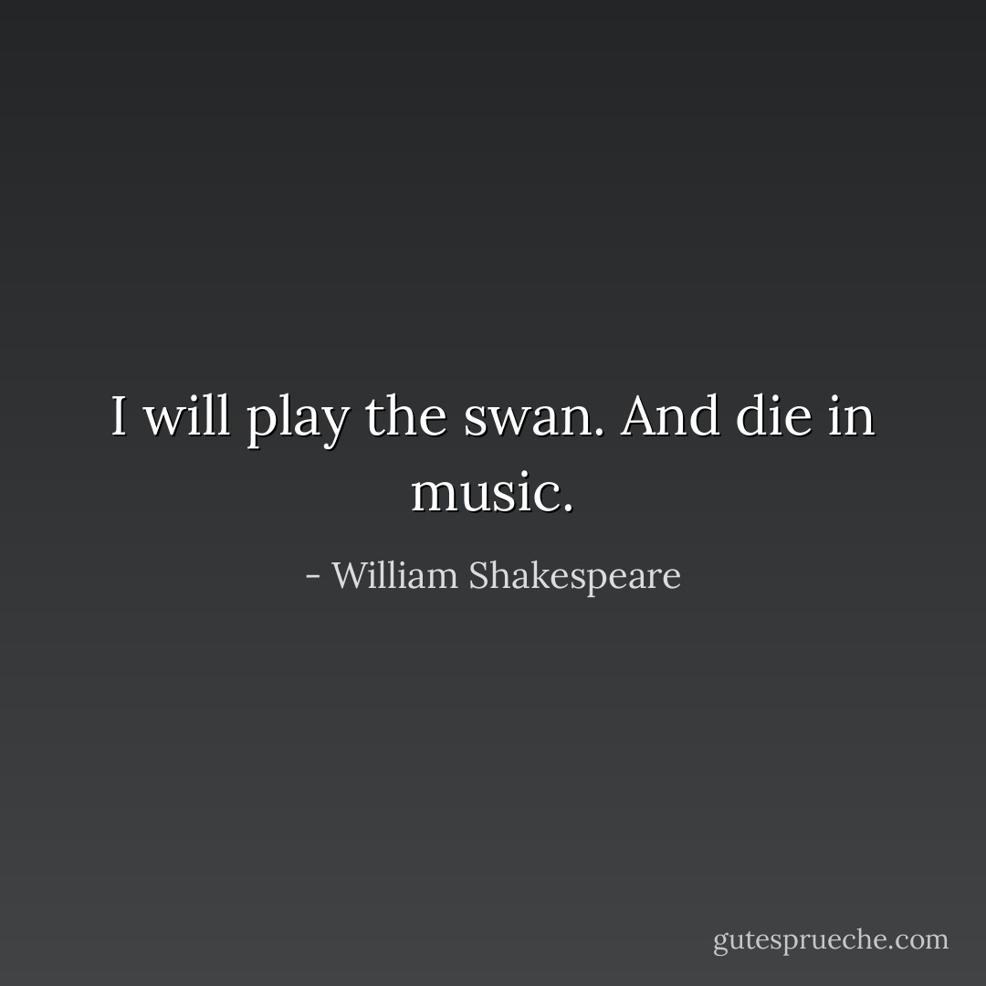 I will play the swan. And die in music. - William Shakespeare