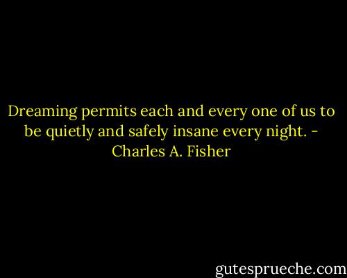 Dreaming permits each and every one of us to be quietly and safely insane every night. - Charles A. Fisher