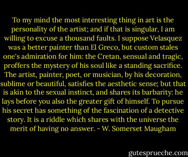 To my mind the most interesting thing in art is the personality of the artist; and if that is singular, I am willing to excuse a thousand faults. I suppose Velasquez was a better painter than El Greco, but custom stales one's admiration for him: the Cretan, sensual and tragic, proffers the mystery of his soul like a standing sacrifice. The artist, painter, poet, or musician, by his decoration, sublime or beautiful, satisfies the aesthetic sense; but that is akin to the sexual instinct, and shares its barbarity: he lays before you also the greater gift of himself. To pursue his secret has something of the fascination of a detective story. It is a riddle which shares with the universe the merit of having no answer. - W. Somerset Maugham