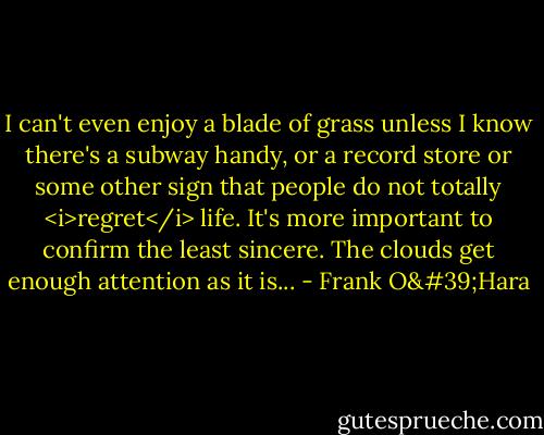 I can't even enjoy a blade of grass unless I know there's a subway handy, or a record store or some other sign that people do not totally <i>regret</i> life. It's more important to confirm the least sincere. The clouds get enough attention as it is... - Frank O'Hara