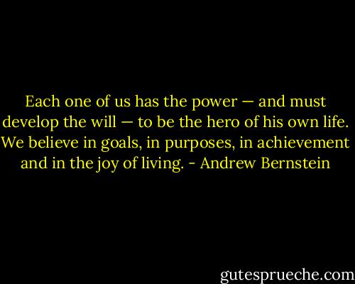 Each one of us has the power — and must develop the will — to be the hero of his own life. We believe in goals, in purposes, in achievement and in the joy of living. - Andrew Bernstein