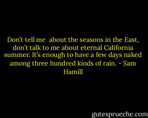 Don’t tell me <br />about the seasons in the East, don’t talk to me<br />about eternal California summer.<br />It’s enough to have<br />a few days naked<br />among three hundred kinds of rain. - Sam Hamill