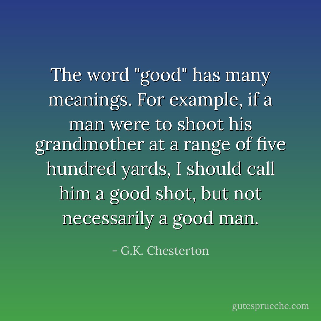 The word "good" has many meanings. For example, if a man were to shoot his grandmother at a range of five hundred yards, I should call him a good shot, but not necessarily a good man. - G.K. Chesterton