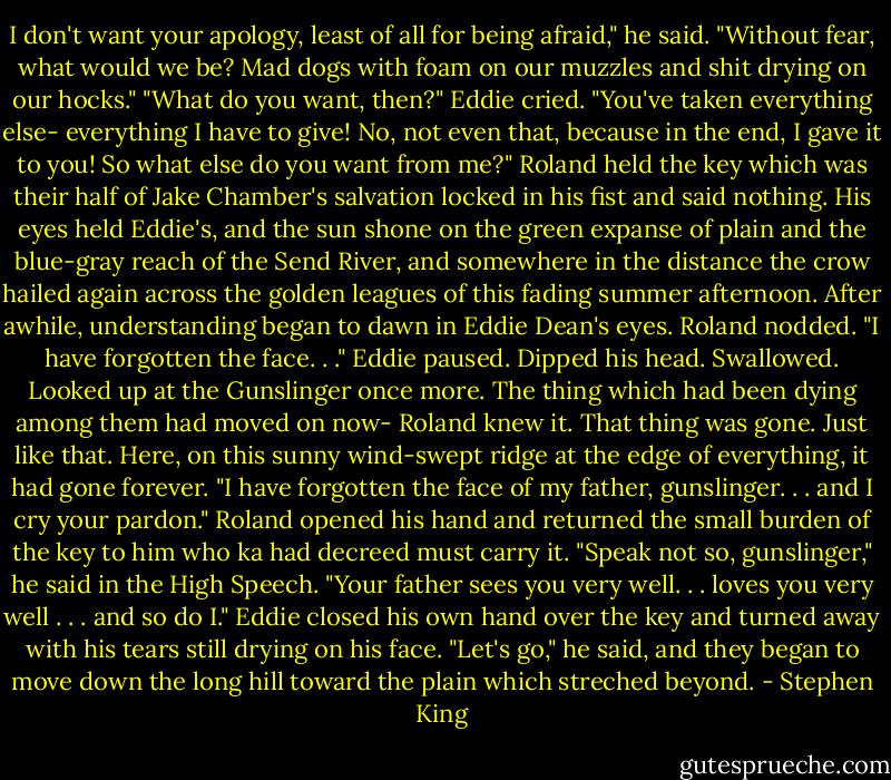 I don't want your apology, least of all for being afraid," he said. "Without fear, what would we be? Mad dogs with foam on our muzzles and shit drying on our hocks." "What do you want, then?" Eddie cried. "You've taken everything else- everything I have to give! No, not even that, because in the end, I gave it to you! So what else do you want from me?" Roland held the key which was their half of Jake Chamber's salvation locked in his fist and said nothing. His eyes held Eddie's, and the sun shone on the green expanse of plain and the blue-gray reach of the Send River, and somewhere in the distance the crow hailed again across the golden leagues of this fading summer afternoon. After awhile, understanding began to dawn in Eddie Dean's eyes. Roland nodded. "I have forgotten the face. . ." Eddie paused. Dipped his head. Swallowed. Looked up at the Gunslinger once more. The thing which had been dying among them had moved on now- Roland knew it. That thing was gone. Just like that. Here, on this sunny wind-swept ridge at the edge of everything, it had gone forever. "I have forgotten the face of my father, gunslinger. . . and I cry your pardon." Roland opened his hand and returned the small burden of the key to him who ka had decreed must carry it. "Speak not so, gunslinger," he said in the High Speech. "Your father sees you very well. . . loves you very well . . . and so do I." Eddie closed his own hand over the key and turned away with his tears still drying on his face. "Let's go," he said, and they began to move down the long hill toward the plain which streched beyond. - Stephen King