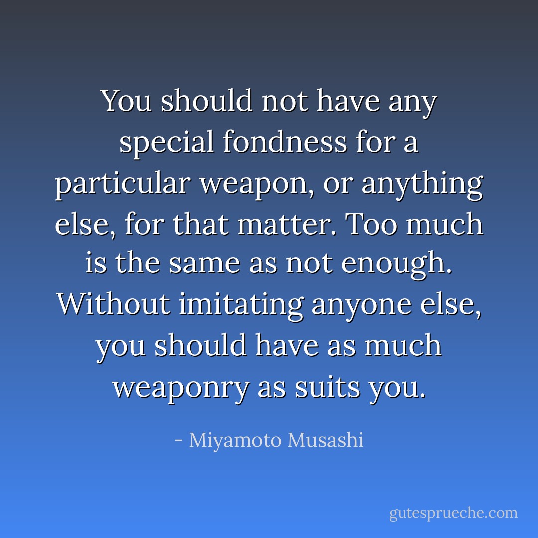 You should not have any special fondness for a particular weapon, or anything else, for that matter. Too much is the same as not enough. Without imitating anyone else, you should have as much weaponry as suits you. - Miyamoto Musashi