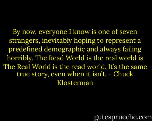 By now, everyone I know is one of seven strangers, inevitably hoping to represent a predefined demographic and always failing horribly. The Read World is the real world is The Real World is the read world. It’s the same true story, even when it isn’t. - Chuck Klosterman