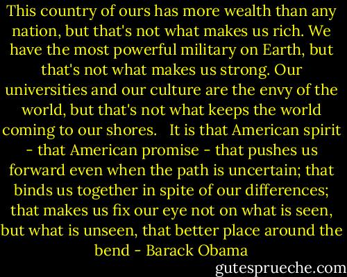 This country of ours has more wealth than any nation, but that's not what makes us rich. We have the most powerful military on Earth, but that's not what makes us strong. Our universities and our culture are the envy of the world, but that's not what keeps the world coming to our shores. <br /><br />It is that American spirit - that American promise - that pushes us forward even when the path is uncertain; that binds us together in spite of our differences; that makes us fix our eye not on what is seen, but what is unseen, that better place around the bend - Barack Obama