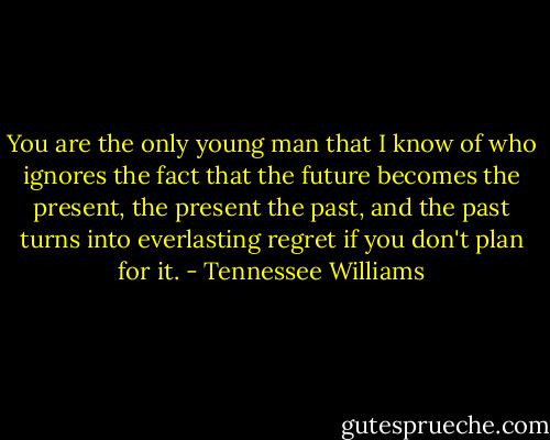 You are the only young man that I know of who ignores the fact that the future becomes the present, the present the past, and the past turns into everlasting regret if you don't plan for it. - Tennessee Williams