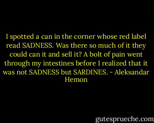 I spotted a can in the corner whose red label read SADNESS. Was there so much of it they could can it and sell it? A bolt of pain went through my intestines before I realized that it was not SADNESS but SARDINES. - Aleksandar Hemon