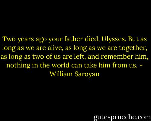 Two years ago your father died, Ulysses. But as long as we are alive, as long as we are together, as long as two of us are left, and remember him, nothing in the world can take him from us. - William Saroyan