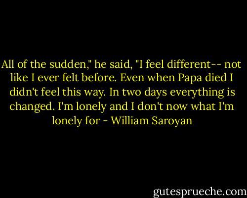 All of the sudden," he said, "I feel different-- not like I ever felt before. Even when Papa died I didn't feel this way. In two days everything is changed. I'm lonely and I don't now what I'm lonely for - William Saroyan
