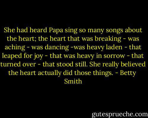 She had heard Papa sing so many songs about the heart; the heart that was breaking - was aching - was dancing -was heavy laden - that leaped for joy - that was heavy in sorrow - that turned over - that stood still. She really believed the heart actually did those things. - Betty  Smith