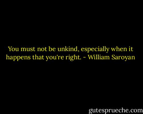 You must not be unkind, especially when it happens that you're right. - William Saroyan