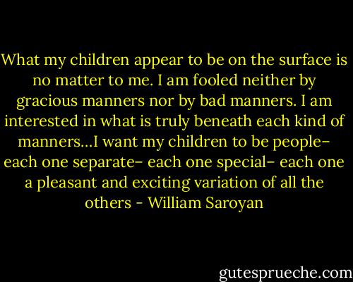 What my children appear to be on the surface is no matter to me. I am fooled neither by gracious manners nor by bad manners. I am interested in what is truly beneath each kind of manners…I want my children to be people– each one separate– each one special– each one a pleasant and exciting variation of all the others - William Saroyan