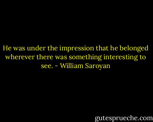 He was under the impression that he belonged wherever there was something interesting to see. - William Saroyan