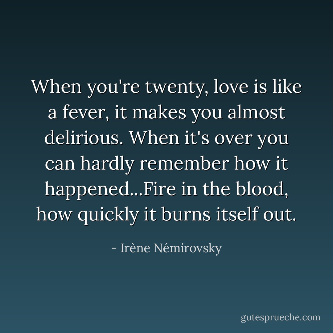 When you're twenty, love is like a fever, it makes you almost delirious. When it's over you can hardly remember how it happened...Fire in the blood, how quickly it burns itself out. - Irène Némirovsky