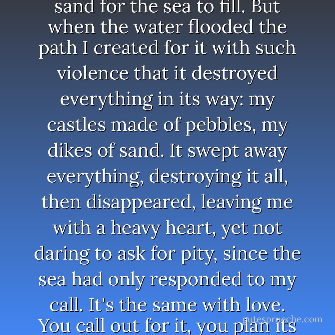 When I was a boy, playing at the beach, I remember a game I loved, which was an omen of my future life. I would dig a channel with high sides in the sand for the sea to fill. But when the water flooded the path I created for it with such violence that it destroyed everything in its way: my castles made of pebbles, my dikes of sand. It swept away everything, destroying it all, then disappeared, leaving me with a heavy heart, yet not daring to ask for pity, since the sea had only responded to my call. It's the same with love. You call out for it, you plan its course. The wave crashes into your heart, but it's so different from how you imagined it, so bitter and icy. - Irène Némirovsky