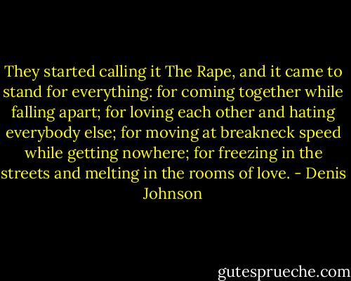 They started calling it The Rape, and it came to stand for everything: for coming together while falling apart; for loving each other and hating everybody else; for moving at breakneck speed while getting nowhere; for freezing in the streets and melting in the rooms of love. - Denis Johnson