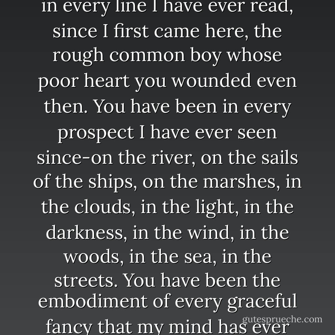 You are part of my existence, part of myself. You have been in every line I have ever read, since I first came here, the rough common boy whose poor heart you wounded even then. You have been in every prospect I have ever seen since-on the river, on the sails of the ships, on the marshes, in the clouds, in the light, in the darkness, in the wind, in the woods, in the sea, in the streets. You have been the embodiment of every graceful fancy that my mind has ever become acquainted with. - Charles Dickens