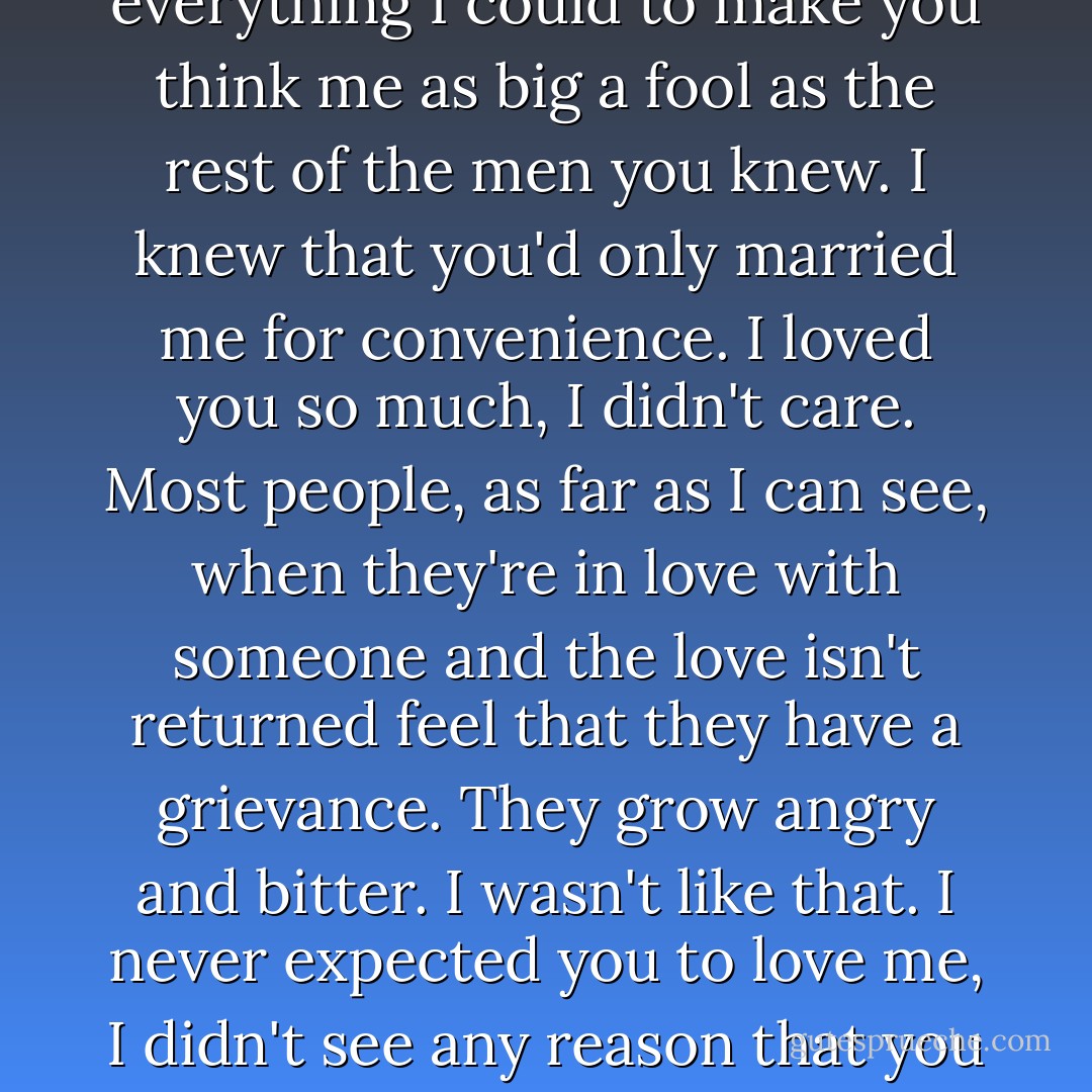 I had no illusions about you,' he said. 'I knew you were silly and frivolous and empty-headed. But I loved you. I knew that your aims and ideals were vulgar and commonplace. But I loved you. I knew that you were second-rate. But I loved you. It's comic when I think how hard I tried to be amused by the things that amused you and how anxious I was to hide from you that I wasn't ignorant and vulgar and scandal-mongering and stupid. I knew how frightened you were of intelligence and I did everything I could to make you think me as big a fool as the rest of the men you knew. I knew that you'd only married me for convenience. I loved you so much, I didn't care. Most people, as far as I can see, when they're in love with someone and the love isn't returned feel that they have a grievance. They grow angry and bitter. I wasn't like that. I never expected you to love me, I didn't see any reason that you should. I never thought myself very lovable. I was thankful to be allowed to love you and I was enraptured when now and then I thought you were pleased with me or when I noticed in your eyes a gleam of good-humored affection. I tried not to bore you with my love; I knew I couldn't afford to do that and I was always on the lookout for the first sign that you were impatient with my affection. What most husbands expect as a right I was prepared to receive as a favor. - W. Somerset Maugham
