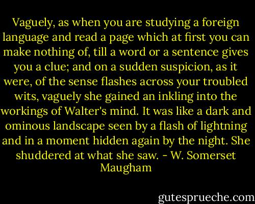 Vaguely, as when you are studying a foreign language and read a page which at first you can make nothing of, till a word or a sentence gives you a clue; and on a sudden suspicion, as it were, of the sense flashes across your troubled wits, vaguely she gained an inkling into the workings of Walter's mind. It was like a dark and ominous landscape seen by a flash of lightning and in a moment hidden again by the night. She shuddered at what she saw. - W. Somerset Maugham