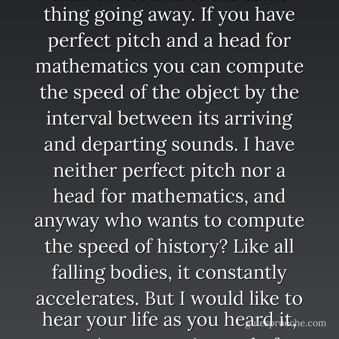 If Henry Adams, whom you knew slightly, could make a theory of history by applying the second law of thermodynamics to human affairs, I ought to be entitled to base one on the angle of repose, and may yet. There is another physical law that teases me, too: the Doppler Effect. The sound of anything coming at you -- a train, say, or the future -- has a higher pitch than the sound of the same thing going away. If you have perfect pitch and a head for mathematics you can compute the speed of the object by the interval between its arriving and departing sounds. I have neither perfect pitch nor a head for mathematics, and anyway who wants to compute the speed of history? Like all falling bodies, it constantly accelerates. But I would like to hear your life as you heard it, coming at you, instead of hearing it as I do, a sober sound of expectations reduced, desires blunted, hopes deferred or abandoned, chances lost, defeats accepted, griefs borne. I don't find your life uninteresting, as Rodman does. I would like to hear it as it sounded while it was passing. Having no future of my own, why shouldn't I look forward to yours. - Wallace Stegner