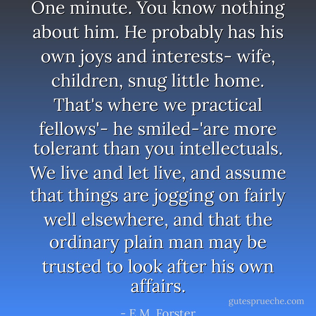 One minute. You know nothing about him. He probably has his own joys and interests- wife, children, snug little home. That's where we practical fellows'- he smiled-'are more tolerant than you intellectuals. We live and let live, and assume that things are jogging on fairly well elsewhere, and that the ordinary plain man may be trusted to look after his own affairs. - E.M. Forster