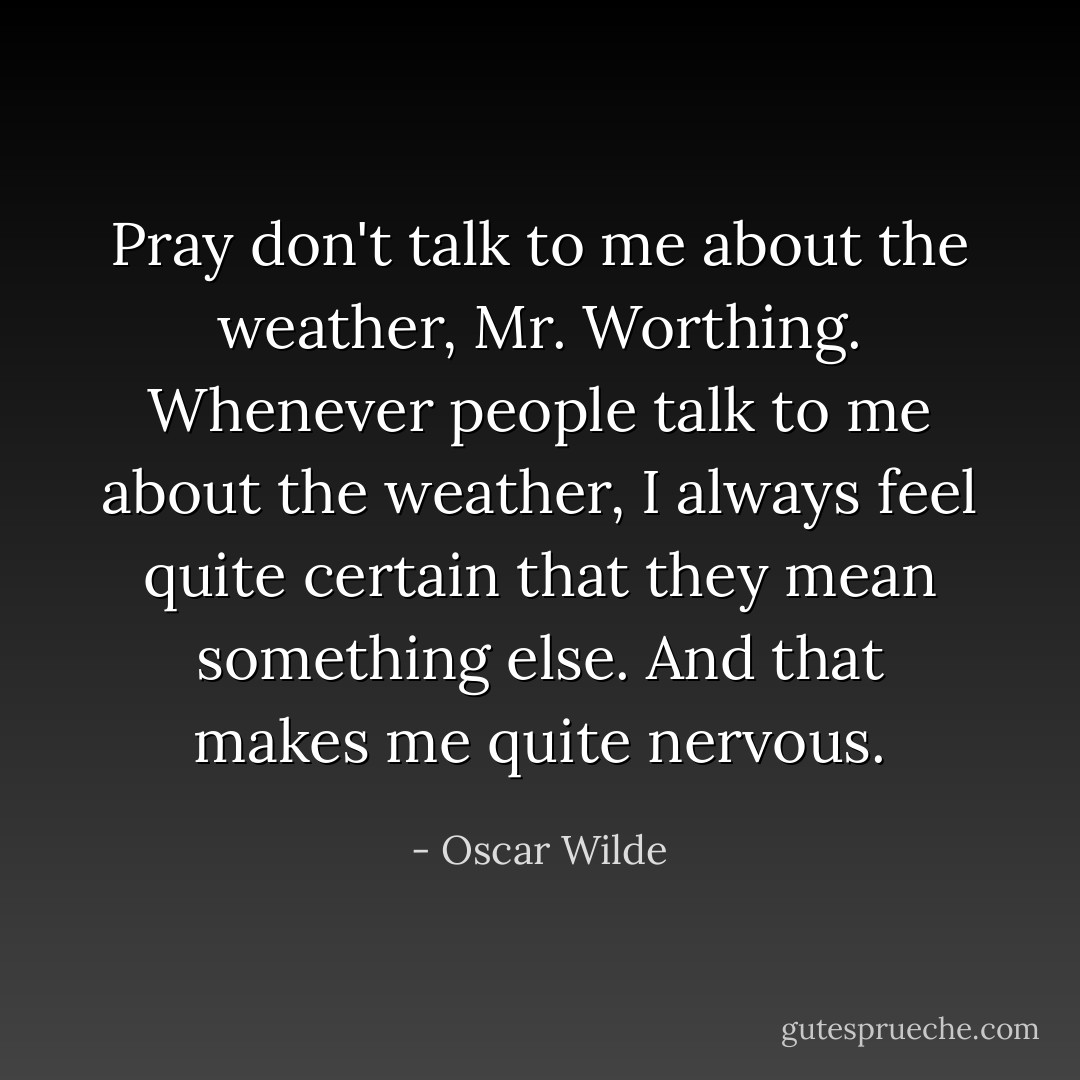 Pray don't talk to me about the weather, Mr. Worthing. Whenever people talk to me about the weather, I always feel quite certain that they mean something else. And that makes me quite nervous. - Oscar Wilde