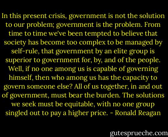 In this present crisis, government is not the solution to our problem; government is the problem.<br />From time to time we've been tempted to believe that society has become too complex to be<br />managed by self-rule, that government by an elite group is superior to government for, by, and of<br />the people. Well, if no one among us is capable of governing himself, then who among us has the<br />capacity to govern someone else? All of us together, in and out of government, must bear the<br />burden. The solutions we seek must be equitable, with no one group singled out to pay a higher<br />price. - Ronald Reagan