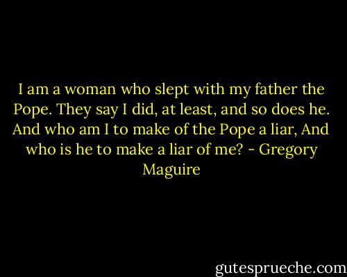 I am a woman who slept with my father the Pope.<br />They say I did, at least, and so does he.<br />And who am I to make of the Pope a liar,<br />And who is he to make a liar of me? - Gregory Maguire