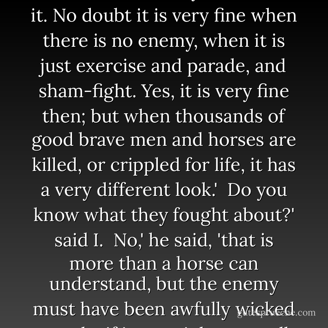 I said, 'I have heard people talk about war as if it was a very fine thing.' <br /><br />Ah!' said [Captain], 'I should think they never saw it. No doubt it is very fine when there is no enemy, when it is just exercise and parade, and sham-fight. Yes, it is very fine then; but when thousands of good brave men and horses are killed, or crippled for life, it has a very different look.' <br />Do you know what they fought about?' said I. <br />No,' he said, 'that is more than a horse can understand, but the enemy must have been awfully wicked people, if it was right to go all that way over the sea on purpose to kill them. - Anna Sewell