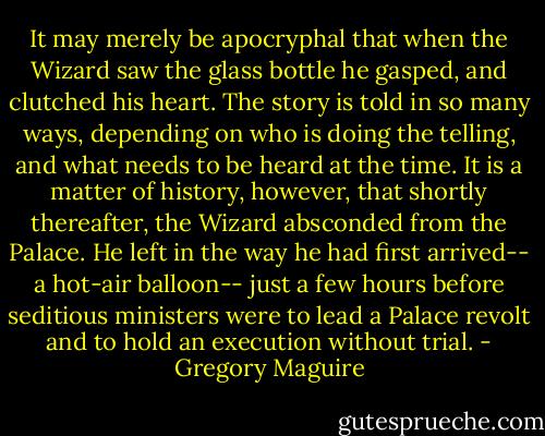 It may merely be apocryphal that when the Wizard saw the glass bottle he gasped, and clutched his heart. The story is told in so many ways, depending on who is doing the telling, and what needs to be heard at the time. It is a matter of history, however, that shortly thereafter, the Wizard absconded from the Palace. He left in the way he had first arrived-- a hot-air balloon-- just a few hours before seditious ministers were to lead a Palace revolt and to hold an execution without trial. - Gregory Maguire