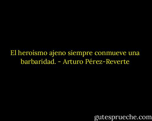 El heroísmo ajeno siempre conmueve una barbaridad. - Arturo Pérez-Reverte